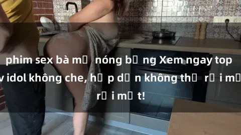 phim sex bà mẹ nóng bỏng Xem ngay top jav idol không che, hấp dẫn không thể rời mắt!