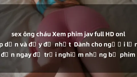 sex ông cháu Xem phim jav full HD online miễn phí - Hấp dẫn và đầy đủ nhất  Dành cho người lớn, đến ngay để trải nghiệm những bộ phim hấp dẫn và hấp dẫn.