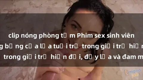 clip nóng phòng tắm Phim sex sinh viên: Câu chuyện nóng bỏng của lứa tuổi trẻ trong giới trẻ hiện đại, đầy lửa và đam mê