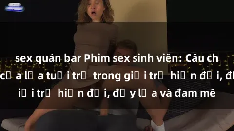 sex quán bar Phim sex sinh viên: Câu chuyện nóng bỏng của lứa tuổi trẻ trong giới trẻ hiện đại, đầy lửa và đam mê