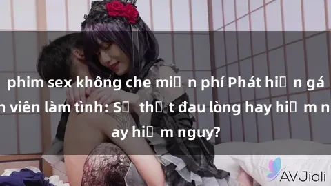 phim sex không che miễn phí Phát hiện gái sinh viên làm tình: Sự thật đau lòng hay hiểm nguy?