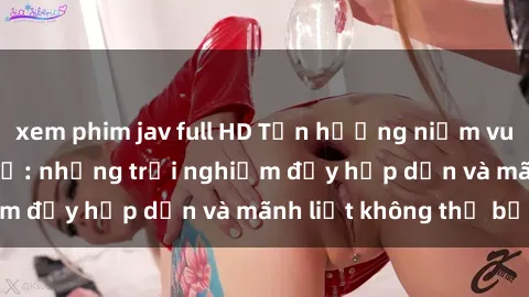 xem phim jav full HD Tận hưởng niềm vui của sex với gái trẻ: những trải nghiệm đầy hấp dẫn và mãnh liệt không thể bỏ lỡ