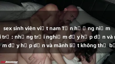 sex sinh viên việt nam Tận hưởng niềm vui của sex với gái trẻ: những trải nghiệm đầy hấp dẫn và mãnh liệt không thể bỏ lỡ