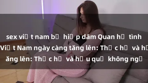 sex việt nam bị hiếp dâm Quan hệ tình dục của nữ sinh Việt Nam ngày càng tăng lên: Thực hư và hậu quả không ngờ