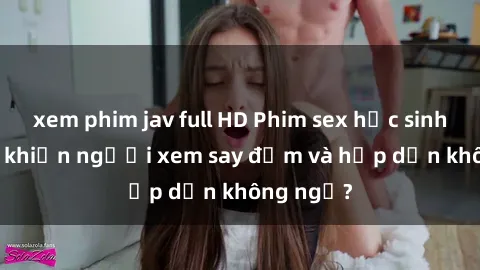 xem phim jav full HD Phim sex học sinh: Điều gì khiến người xem say đắm và hấp dẫn không ngờ?