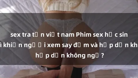 sex tra tấn việt nam Phim sex học sinh: Điều gì khiến người xem say đắm và hấp dẫn không ngờ?