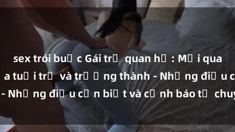 sex trói buộc Gái trẻ quan hệ: Mối quan hệ khác biệt giữa tuổi trẻ và trưởng thành - Những điều cần biết và cảnh báo từ chuyên gia
