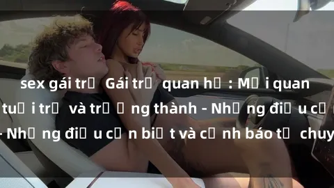 sex gái trẻ Gái trẻ quan hệ: Mối quan hệ khác biệt giữa tuổi trẻ và trưởng thành - Những điều cần biết và cảnh báo từ chuyên gia