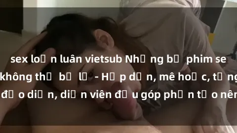 sex loạn luân vietsub Những bộ phim sex gái già đỉnh cao không thể bỏ lỡ - Hấp dẫn, mê hoặc, từng đạo diễn, diễn viên đều góp phần tạo nên sự hấp dẫn, kích thích.