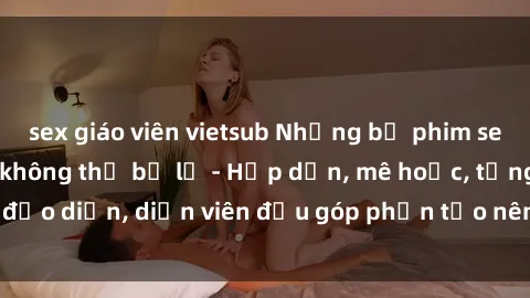sex giáo viên vietsub Những bộ phim sex gái già đỉnh cao không thể bỏ lỡ - Hấp dẫn, mê hoặc, từng đạo diễn, diễn viên đều góp phần tạo nên sự hấp dẫn, kích thích.