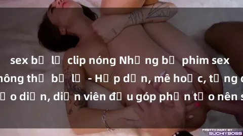 sex bị lộ clip nóng Những bộ phim sex gái già đỉnh cao không thể bỏ lỡ - Hấp dẫn, mê hoặc, từng đạo diễn, diễn viên đều góp phần tạo nên sự hấp dẫn, kích thích.