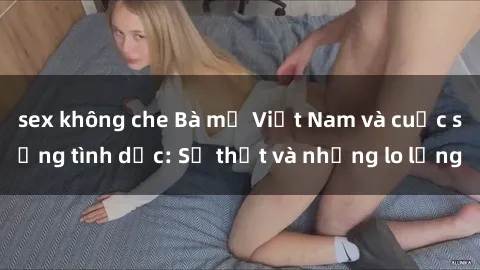 sex không che Bà mẹ Việt Nam và cuộc sống tình dục: Sự thật và những lo lắng