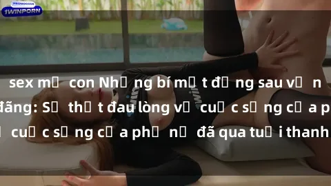 sex mẹ con Những bí mật đằng sau vẻ ngoài gái già dâm đãng: Sự thật đau lòng về cuộc sống của phụ nữ đã qua tuổi thanh xuân