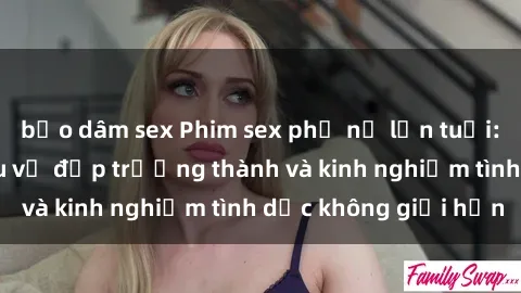 bạo dâm sex Phim sex phụ nữ lớn tuổi: Sức hút đằng sau vẻ đẹp trưởng thành và kinh nghiệm tình dục không giới hạn