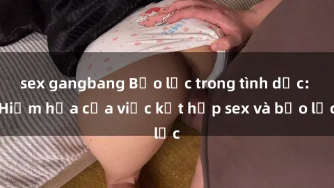 sex gangbang Bạo lực trong tình dục: Hiểm họa của việc kết hợp sex và bạo lực