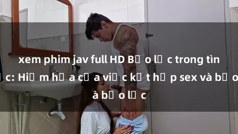 xem phim jav full HD Bạo lực trong tình dục: Hiểm họa của việc kết hợp sex và bạo lực