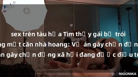 sex trên tàu hỏa Tìm thấy gái bị trói và bị hiếp dâm trong một căn nhà hoang: Vụ án gây chấn động xã hội đang được điều tra vào.