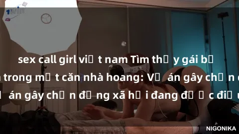 sex call girl việt nam Tìm thấy gái bị trói và bị hiếp dâm trong một căn nhà hoang: Vụ án gây chấn động xã hội đang được điều tra vào.