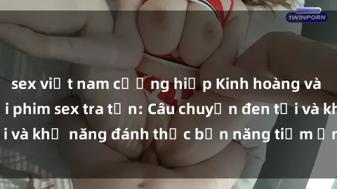 sex việt nam cưỡng hiếp Kinh hoàng và đầy kích thích với phim sex tra tấn: Câu chuyện đen tối và khả năng đánh thức bản năng tiềm ẩn trong con người