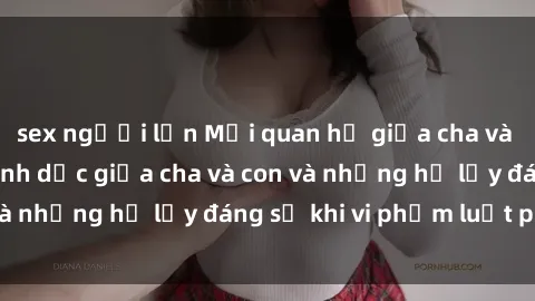 sex người lớn Mối quan hệ giữa cha và con: Sự thật về tình dục giữa cha và con và những hệ lụy đáng sợ khi vi phạm luật pháp.
