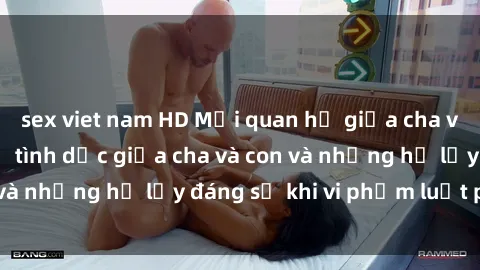 sex viet nam HD Mối quan hệ giữa cha và con: Sự thật về tình dục giữa cha và con và những hệ lụy đáng sợ khi vi phạm luật pháp.