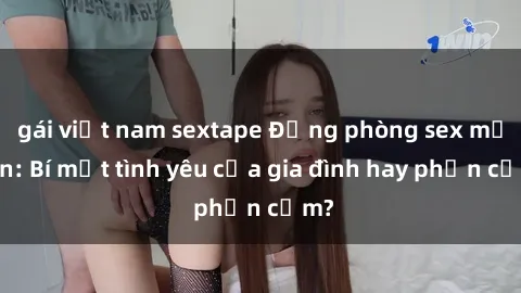 gái việt nam sextape Động phòng sex mẹ con: Bí mật tình yêu của gia đình hay phản cảm?