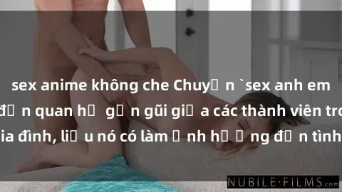 sex anime không che Chuyện `sex anh em ruột` - Đề cập đến quan hệ gần gũi giữa các thành viên trong gia đình, liệu nó có làm ảnh hưởng đến tình cảm gia đình hay không?