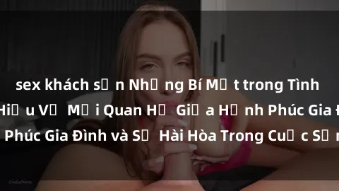 sex khách sạn Những Bí Mật trong Tình Dục Gia Đình: Tìm Hiểu Về Mối Quan Hệ Giữa Hạnh Phúc Gia Đình và Sự Hài Hòa Trong Cuộc Sống Tình Dục