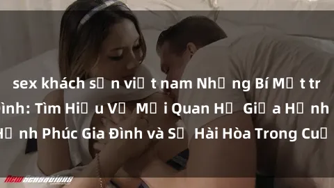 sex khách sạn việt nam Những Bí Mật trong Tình Dục Gia Đình: Tìm Hiểu Về Mối Quan Hệ Giữa Hạnh Phúc Gia Đình và Sự Hài Hòa Trong Cuộc Sống Tình Dục