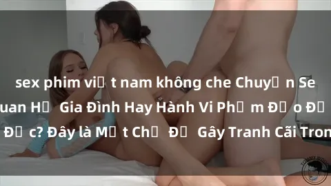 sex phim việt nam không che Chuyện Sex Ông Cháu: Mối Quan Hệ Gia Đình Hay Hành Vi Phạm Đạo Đức? Đây là Một Chủ Đề Gây Tranh Cãi Trong Xã Hội Hiện Nay.