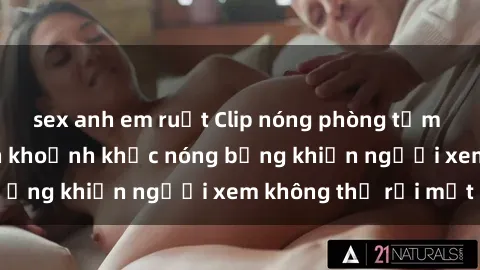 sex anh em ruột Clip nóng phòng tắm gây sốt: Cận cảnh khoảnh khắc nóng bỏng khiến người xem không thể rời mắt