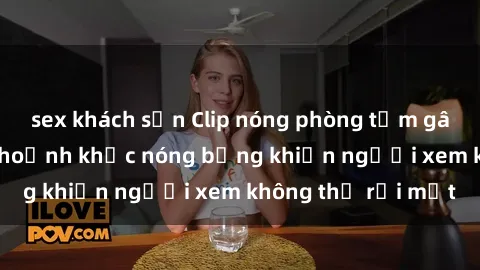 sex khách sạn Clip nóng phòng tắm gây sốt: Cận cảnh khoảnh khắc nóng bỏng khiến người xem không thể rời mắt