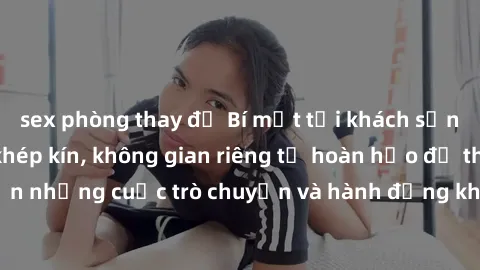 sex phòng thay đồ Bí mật tại khách sạn: Phòng quay lén khép kín, không gian riêng tư hoàn hảo để thực hiện những cuộc trò chuyện và hành động không bị người khác phát hiện.