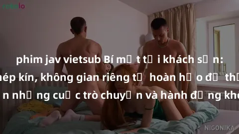 phim jav vietsub Bí mật tại khách sạn: Phòng quay lén khép kín, không gian riêng tư hoàn hảo để thực hiện những cuộc trò chuyện và hành động không bị người khác phát hiện.