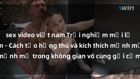 sex video việt nam Trải nghiệm mới lạ với sex phòng tắm - Cách tạo hứng thú và kích thích mạnh mẽ trong không gian vô cùng gợi cảm và lãng mạn