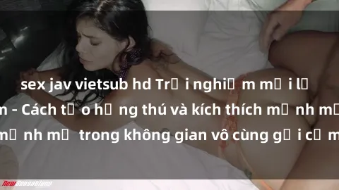 sex jav vietsub hd Trải nghiệm mới lạ với sex phòng tắm - Cách tạo hứng thú và kích thích mạnh mẽ trong không gian vô cùng gợi cảm và lãng mạn