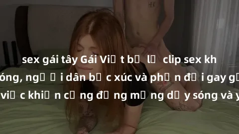sex gái tây Gái Việt bị lộ clip sex khiến dư luận dậy sóng, người dân bức xúc và phản đối gay gắt. Sự việc khiến cộng đồng mạng dậy sóng và yêu cầu xử lý nghiêm ngặt.