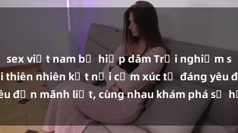 sex việt nam bị hiếp dâm Trải nghiệm sex ngoài trời: Khi thiên nhiên kết nối cảm xúc từ đáng yêu đến mãnh liệt, cùng nhau khám phá sự hứng khởi và thú vị.