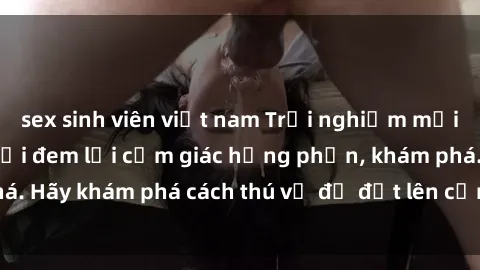 sex sinh viên việt nam Trải nghiệm mới lạ: Sex trong xe hơi đem lại cảm giác hưng phấn, khám phá. Hãy khám phá cách thú vị để đốt lên cảm xúc trong cuộc tình!
