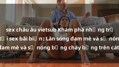 sex châu âu vietsub Khám phá những trải nghiệm độc đáo tại sex bãi biển: Làn sóng đam mê và sự nóng bỏng cháy bỏng trên cát trắng