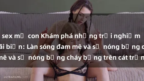 sex mẹ con Khám phá những trải nghiệm độc đáo tại sex bãi biển: Làn sóng đam mê và sự nóng bỏng cháy bỏng trên cát trắng
