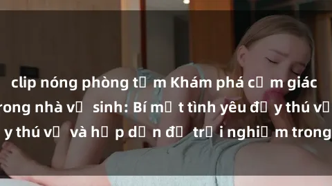 clip nóng phòng tắm Khám phá cảm giác mới mẻ với sex trong nhà vệ sinh: Bí mật tình yêu đầy thú vị và hấp dẫn để trải nghiệm trong đêm hôm nay!