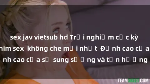 sex jav vietsub hd Trải nghiệm cực kỳ nóng bỏng trong phim sex  không che mới nhất  Đỉnh cao của sự sung sướng và tận hưởng chân thật