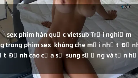 sex phim hàn quốc vietsub Trải nghiệm cực kỳ nóng bỏng trong phim sex  không che mới nhất  Đỉnh cao của sự sung sướng và tận hưởng chân thật