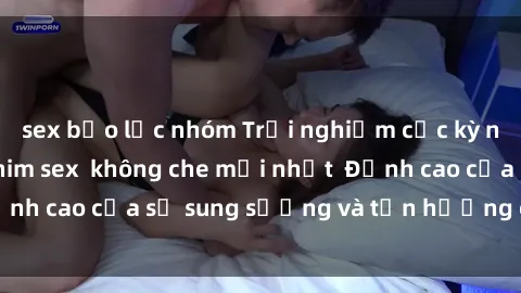 sex bạo lực nhóm Trải nghiệm cực kỳ nóng bỏng trong phim sex  không che mới nhất  Đỉnh cao của sự sung sướng và tận hưởng chân thật
