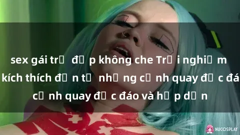 sex gái trẻ đẹp không che Trải nghiệm phim sex : Sự kích thích đến từ những cảnh quay độc đáo và hấp dẫn