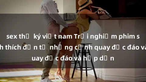 sex thư ký việt nam Trải nghiệm phim sex : Sự kích thích đến từ những cảnh quay độc đáo và hấp dẫn