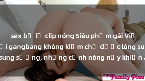 sex bị lộ clip nóng Siêu phẩm gái Việt tham gia trong buổi gangbang không kiềm chế được lòng sung sướng, những cảnh nóng nảy khiến ai cũng phải mãn nhãn