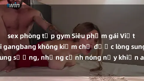 sex phòng tập gym Siêu phẩm gái Việt tham gia trong buổi gangbang không kiềm chế được lòng sung sướng, những cảnh nóng nảy khiến ai cũng phải mãn nhãn