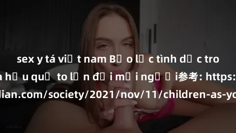 sex y tá việt nam Bạo lực tình dục trong nhóm: nguy cơ và hậu quả to lớn đối mọi người参考: https://www.theguardian.com/society/2021/nov/11/children-as-young-as-four-are-being-sexually-abused-by-groups-